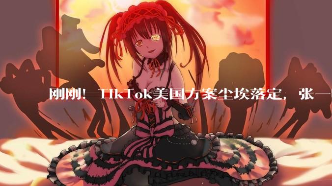 刚刚！TikTok美国方案尘埃落定，张一鸣又赢了_字节_算法_合资